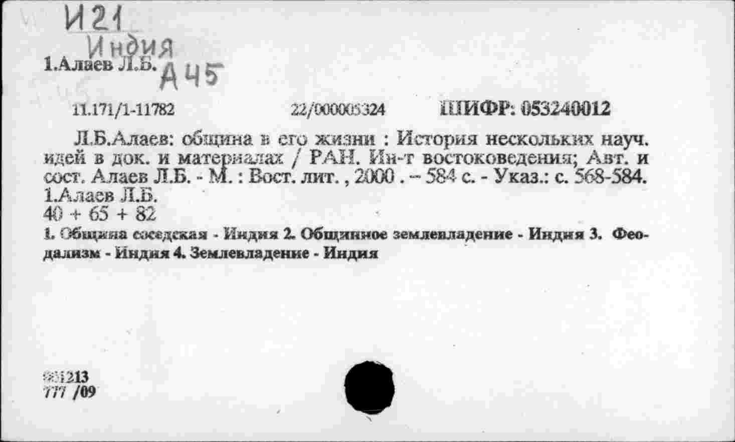 ﻿И 2-1
1.Алаёв д п (-
11.171/1-11782
22/000005324 ШИФР: 053240012
Л,Б.Алаев: община в его жизни : История нескольких науч, идей в док. и материалах / РАН. Ин-т востоковедения; Авт. и сост. Алаев Л.Б. - М.: Вост. лит., 2000 . -- 584 с. - Указ.: с. 568-584. 1Алаев Л.Б.
40 + 65 + 82
1. Общняа соседская ■ Индия 1 Общинное землевладение - Индия 3. Феодализм - Индия 4. Землевладение - Индия
«1213
777 /09